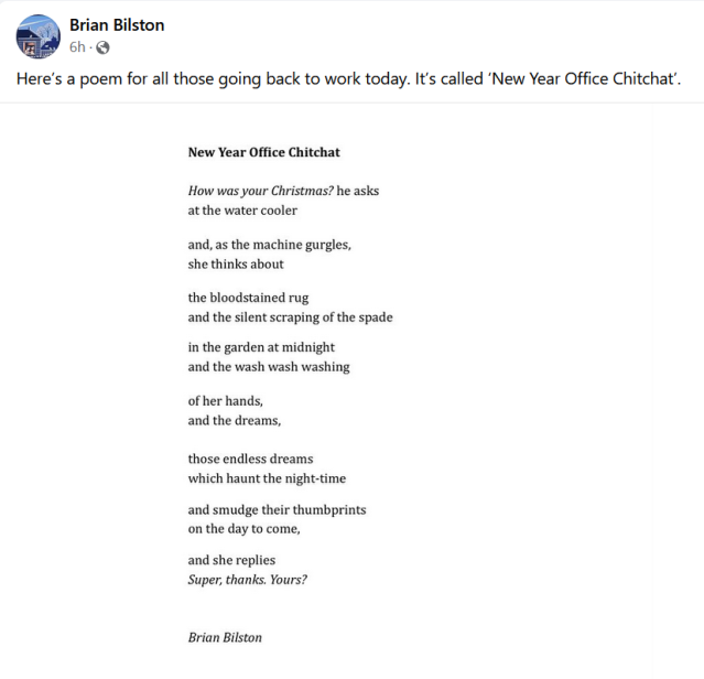 Brian Bilston New Year Office Chitchat How was your Christmas? he asks at the water cooler and, as the machine gurgles, she thinks about the bloodstained rug and the silent scraping of the spade in the garden at midnight and the wash wash washing of her hands, and the dreams, those endless dreams which haunt the night-time and smudge their thumbprints on the day to come, and she replies Super, thanks. Yours?